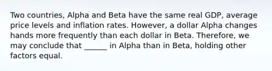 Two countries, Alpha and Beta have the same real GDP, average price levels and inflation rates. However, a dollar Alpha changes hands more frequently than each dollar in Beta. Therefore, we may conclude that ______ in Alpha than in Beta, holding other factors equal.