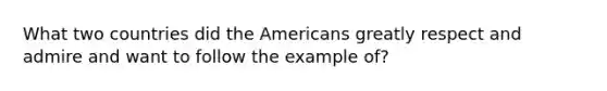 What two countries did the Americans greatly respect and admire and want to follow the example of?