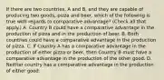 If there are two​ countries, A and​ B, and they are capable of producing two​ goods, pizza and​ beer, which of the following is true with regards to comparative​ advantage? ​(Check all that apply.​) A. Country B could have a comparative advantage in the production of pizza and in the production of beer. B. Both countries could have a comparative advantage in the production of pizza. C. If Country A has a comparative advantage in the production of either pizza or​ beer, then Country B must have a comparative advantage in the production of the other good. D. Neither country has a comparative advantage in the production of either good.