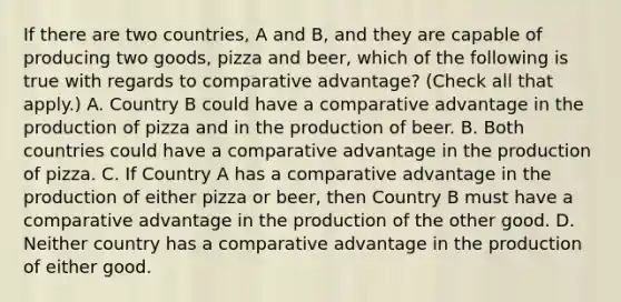 If there are two​ countries, A and​ B, and they are capable of producing two​ goods, pizza and​ beer, which of the following is true with regards to comparative​ advantage? ​(Check all that apply.​) A. Country B could have a comparative advantage in the production of pizza and in the production of beer. B. Both countries could have a comparative advantage in the production of pizza. C. If Country A has a comparative advantage in the production of either pizza or​ beer, then Country B must have a comparative advantage in the production of the other good. D. Neither country has a comparative advantage in the production of either good.