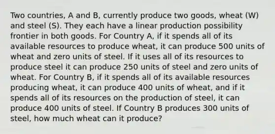 Two countries, A and B, currently produce two goods, wheat (W) and steel (S). They each have a linear production possibility frontier in both goods. For Country A, if it spends all of its available resources to produce wheat, it can produce 500 units of wheat and zero units of steel. If it uses all of its resources to produce steel it can produce 250 units of steel and zero units of wheat. For Country B, if it spends all of its available resources producing wheat, it can produce 400 units of wheat, and if it spends all of its resources on the production of steel, it can produce 400 units of steel. If Country B produces 300 units of steel, how much wheat can it produce?