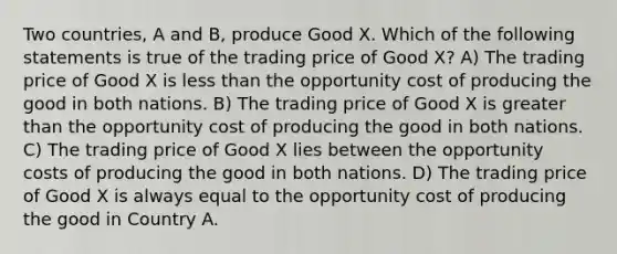 Two countries, A and B, produce Good X. Which of the following statements is true of the trading price of Good X? A) The trading price of Good X is less than the opportunity cost of producing the good in both nations. B) The trading price of Good X is greater than the opportunity cost of producing the good in both nations. C) The trading price of Good X lies between the opportunity costs of producing the good in both nations. D) The trading price of Good X is always equal to the opportunity cost of producing the good in Country A.