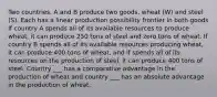 Two countries, A and B produce two goods, wheat (W) and steel (S). Each has a linear production possibility frontier in both goods If country A spends all of its available resources to produce wheat, it can produce 250 tons of steel and zero tons of wheat. If country B spends all of its available resources producing wheat, it can produce 400 tons of wheat, and if spends all of its resources on the production of steel, it can produce 400 tons of steel. Country ___ has a comparative advantage in the production of wheat and country ___ has an absolute advantage in the production of wheat.