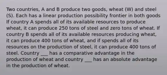 Two countries, A and B produce two goods, wheat (W) and steel (S). Each has a linear production possibility frontier in both goods If country A spends all of its available resources to produce wheat, it can produce 250 tons of steel and zero tons of wheat. If country B spends all of its available resources producing wheat, it can produce 400 tons of wheat, and if spends all of its resources on the production of steel, it can produce 400 tons of steel. Country ___ has a comparative advantage in the production of wheat and country ___ has an absolute advantage in the production of wheat.