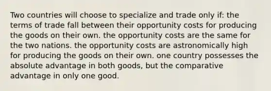 Two countries will choose to specialize and trade only if: the terms of trade fall between their opportunity costs for producing the goods on their own. the opportunity costs are the same for the two nations. the opportunity costs are astronomically high for producing the goods on their own. one country possesses the absolute advantage in both goods, but the comparative advantage in only one good.