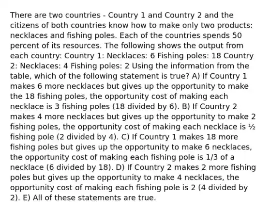 There are two countries - Country 1 and Country 2 and the citizens of both countries know how to make only two products: necklaces and fishing poles. Each of the countries spends 50 percent of its resources. The following shows the output from each country: Country 1: Necklaces: 6 Fishing poles: 18 Country 2: Necklaces: 4 Fishing poles: 2 Using the information from the table, which of the following statement is true? A) If Country 1 makes 6 more necklaces but gives up the opportunity to make the 18 fishing poles, the opportunity cost of making each necklace is 3 fishing poles (18 divided by 6). B) If Country 2 makes 4 more necklaces but gives up the opportunity to make 2 fishing poles, the opportunity cost of making each necklace is ½ fishing pole (2 divided by 4). C) If Country 1 makes 18 more fishing poles but gives up the opportunity to make 6 necklaces, the opportunity cost of making each fishing pole is 1/3 of a necklace (6 divided by 18). D) If Country 2 makes 2 more fishing poles but gives up the opportunity to make 4 necklaces, the opportunity cost of making each fishing pole is 2 (4 divided by 2). E) All of these statements are true.