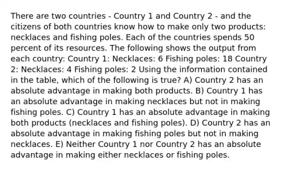 There are two countries - Country 1 and Country 2 - and the citizens of both countries know how to make only two products: necklaces and fishing poles. Each of the countries spends 50 percent of its resources. The following shows the output from each country: Country 1: Necklaces: 6 Fishing poles: 18 Country 2: Necklaces: 4 Fishing poles: 2 Using the information contained in the table, which of the following is true? A) Country 2 has an absolute advantage in making both products. B) Country 1 has an absolute advantage in making necklaces but not in making fishing poles. C) Country 1 has an absolute advantage in making both products (necklaces and fishing poles). D) Country 2 has an absolute advantage in making fishing poles but not in making necklaces. E) Neither Country 1 nor Country 2 has an absolute advantage in making either necklaces or fishing poles.