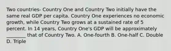 Two countries- Country One and Country Two initially have the same real GDP per capita. Country One experiences no economic growth, while Country Two grows at a sustained rate of 5 percent. In 14 years, Country One's GDP will be approximately ________ that of Country Two. A. One-fourth B. One-half C. Double D. Triple