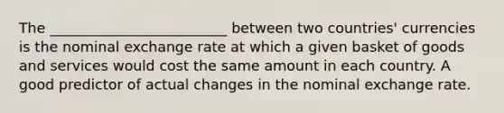 The _________________________ between two countries' currencies is the nominal exchange rate at which a given basket of goods and services would cost the same amount in each country. A good predictor of actual changes in the nominal exchange rate.