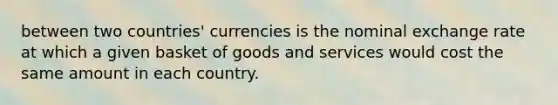 between two countries' currencies is the nominal exchange rate at which a given basket of goods and services would cost the same amount in each country.