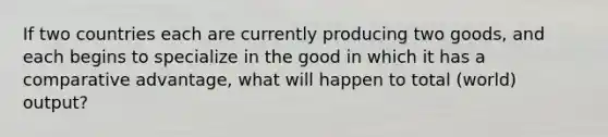 If two countries each are currently producing two goods, and each begins to specialize in the good in which it has a comparative advantage, what will happen to total (world) output?