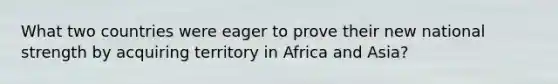 What two countries were eager to prove their new national strength by acquiring territory in Africa and Asia?