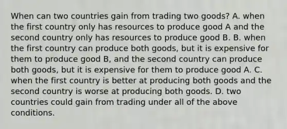 When can two countries gain from trading two goods? A. when the first country only has resources to produce good A and the second country only has resources to produce good B. B. when the first country can produce both goods, but it is expensive for them to produce good B, and the second country can produce both goods, but it is expensive for them to produce good A. C. when the first country is better at producing both goods and the second country is worse at producing both goods. D. two countries could gain from trading under all of the above conditions.