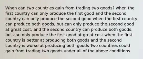 When can two countries gain from trading two goods? when the first country can only produce the first good and the second country can only produce the second good when the first country can produce both goods, but can only produce the second good at great cost, and the second country can produce both goods, but can only produce the first good at great cost when the first country is better at producing both goods and the second country is worse at producing both goods Two countries could gain from trading two goods under all of the above conditions.