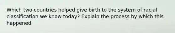 Which two countries helped give birth to the system of racial classification we know today? Explain the process by which this happened.