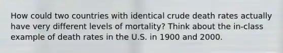 How could two countries with identical crude death rates actually have very different levels of mortality? Think about the in-class example of death rates in the U.S. in 1900 and 2000.