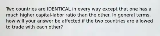 Two countries are IDENTICAL in every way except that one has a much higher​ capital-labor ratio than the other. In general​ terms, how will your answer be affected if the two countries are allowed to trade with each​ other?