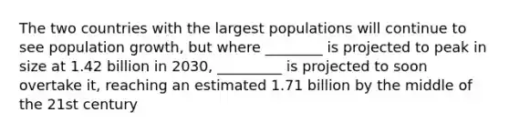 The two countries with the largest populations will continue to see population growth, but where ________ is projected to peak in size at 1.42 billion in 2030, _________ is projected to soon overtake it, reaching an estimated 1.71 billion by the middle of the 21st century