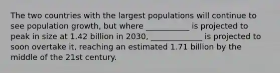 The two countries with the largest populations will continue to see population growth, but where ___________ is projected to peak in size at 1.42 billion in 2030, _____________ is projected to soon overtake it, reaching an estimated 1.71 billion by the middle of the 21st century.