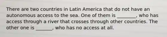 There are two countries in Latin America that do not have an autonomous access to the sea. One of them is ________, who has access through a river that crosses through other countries. The other one is _______, who has no access at all.