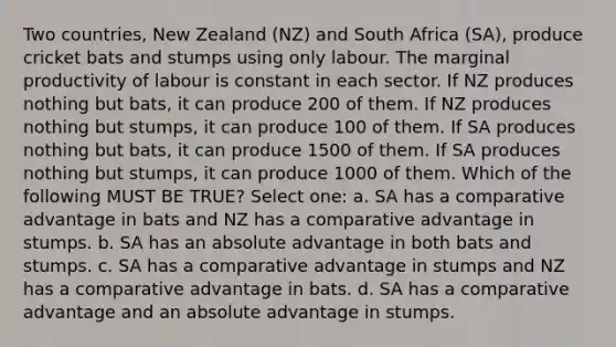 Two countries, New Zealand (NZ) and South Africa (SA), produce cricket bats and stumps using only labour. The marginal productivity of labour is constant in each sector. If NZ produces nothing but bats, it can produce 200 of them. If NZ produces nothing but stumps, it can produce 100 of them. If SA produces nothing but bats, it can produce 1500 of them. If SA produces nothing but stumps, it can produce 1000 of them. Which of the following MUST BE TRUE? Select one: a. SA has a comparative advantage in bats and NZ has a comparative advantage in stumps. b. SA has an absolute advantage in both bats and stumps. c. SA has a comparative advantage in stumps and NZ has a comparative advantage in bats. d. SA has a comparative advantage and an absolute advantage in stumps.