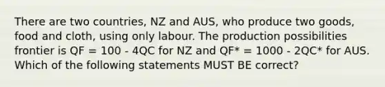 There are two countries, NZ and AUS, who produce two goods, food and cloth, using only labour. The production possibilities frontier is QF = 100 - 4QC for NZ and QF* = 1000 - 2QC* for AUS. Which of the following statements MUST BE correct?