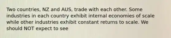 Two countries, NZ and AUS, trade with each other. Some industries in each country exhibit internal economies of scale while other industries exhibit constant returns to scale. We should NOT expect to see