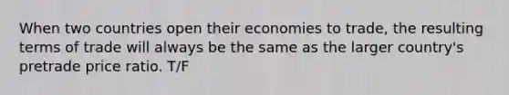 When two countries open their economies to trade, the resulting terms of trade will always be the same as the larger country's pretrade price ratio. T/F