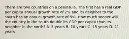 There are two countries on a peninsula. The first has a real GDP per capita annual growth rate of 2% and its neighbor to the south has an annual growth rate of 5%. How much sooner will the country in the south double its GDP per capita than its neighbor in the north? A. 5 years B. 10 years C. 15 years D. 21 years