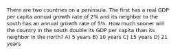 There are two countries on a peninsula. The first has a real GDP per capita annual growth rate of 2% and its neighbor to the south has an annual growth rate of 5%. How much sooner will the country in the south double its GDP per capita than its neighbor in the north? A) 5 years B) 10 years C) 15 years D) 21 years