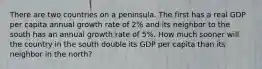 There are two countries on a peninsula. The first has a real GDP per capita annual growth rate of 2% and its neighbor to the south has an annual growth rate of 5%. How much sooner will the country in the south double its GDP per capita than its neighbor in the north?