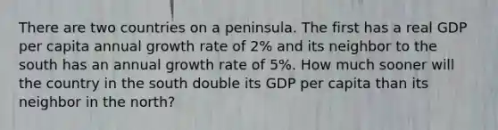 There are two countries on a peninsula. The first has a real GDP per capita annual growth rate of 2% and its neighbor to the south has an annual growth rate of 5%. How much sooner will the country in the south double its GDP per capita than its neighbor in the north?