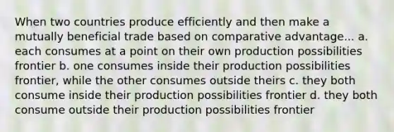 When two countries produce efficiently and then make a mutually beneficial trade based on comparative advantage... a. each consumes at a point on their own production possibilities frontier b. one consumes inside their production possibilities frontier, while the other consumes outside theirs c. they both consume inside their production possibilities frontier d. they both consume outside their production possibilities frontier