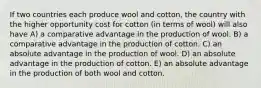 If two countries each produce wool and cotton, the country with the higher opportunity cost for cotton (in terms of wool) will also have A) a comparative advantage in the production of wool. B) a comparative advantage in the production of cotton. C) an absolute advantage in the production of wool. D) an absolute advantage in the production of cotton. E) an absolute advantage in the production of both wool and cotton.