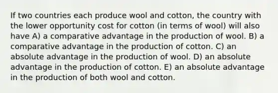 If two countries each produce wool and cotton, the country with the lower opportunity cost for cotton (in terms of wool) will also have A) a comparative advantage in the production of wool. B) a comparative advantage in the production of cotton. C) an absolute advantage in the production of wool. D) an absolute advantage in the production of cotton. E) an absolute advantage in the production of both wool and cotton.