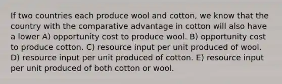 If two countries each produce wool and cotton, we know that the country with the comparative advantage in cotton will also have a lower A) opportunity cost to produce wool. B) opportunity cost to produce cotton. C) resource input per unit produced of wool. D) resource input per unit produced of cotton. E) resource input per unit produced of both cotton or wool.