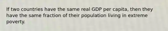 If two countries have the same real GDP per capita, then they have the same fraction of their population living in extreme poverty.