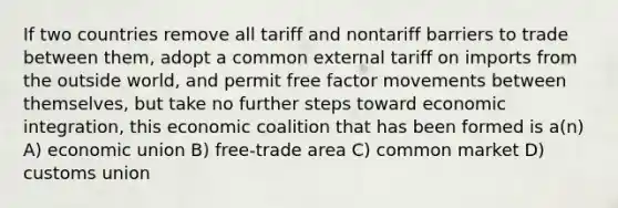 If two countries remove all tariff and nontariff barriers to trade between them, adopt a common external tariff on imports from the outside world, and permit free factor movements between themselves, but take no further steps toward economic integration, this economic coalition that has been formed is a(n) A) economic union B) free-trade area C) common market D) customs union