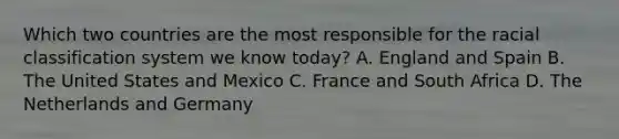 Which two countries are the most responsible for the racial classification system we know today? A. England and Spain B. The United States and Mexico C. France and South Africa D. The Netherlands and Germany