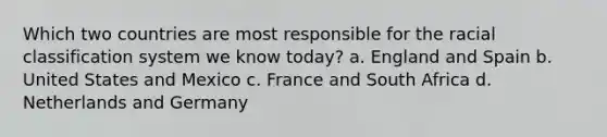 Which two countries are most responsible for the racial classification system we know today? a. England and Spain b. United States and Mexico c. France and South Africa d. Netherlands and Germany