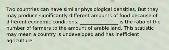 Two countries can have similar physiological densities, But they may produce significantly different amounts of food because of different economic conditions. ________________ is the ratio of the number of farmers to the amount of arable land. This statistic may mean a country is undeveloped and has inefficient agriculture