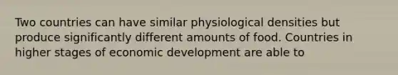 Two countries can have similar physiological densities but produce significantly different amounts of food. Countries in higher stages of economic development are able to