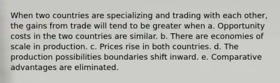 When two countries are specializing and trading with each other, the gains from trade will tend to be greater when a. Opportunity costs in the two countries are similar. b. There are economies of scale in production. c. Prices rise in both countries. d. The production possibilities boundaries shift inward. e. Comparative advantages are eliminated.