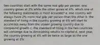 two countries start with the same real gdp per person. one country grows at 2% while the other grows at 4%. which one of the following statements is most accurate? a. one country will always have 2% more real gdp per person than the other b. the standard of living in the country growing at 4% will start to accelerate away from the slower growing country due to compound growth c. the standard of living in the two countries will converge due to diminishing returns to capital d. next year, the country growing at 4% will be twice as large as the one growing at 2%