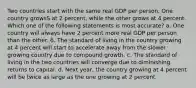 Two countries start with the same real GDP per person. One country growsS at 2 percent, while the other grows at 4 percent. Which one of the following statements is most accurate? a. One country will always have 2 percent more real GDP per person than the other. 6. The standard of living in the country growing at 4 percent will start to accelerate away from the slower growing country due to compound growth. c. The standard of living in the two countries will converge due to diminishing returns to capital. d. Next year, the country growing at 4 percent will be twice as large as the one growing at 2 percent.