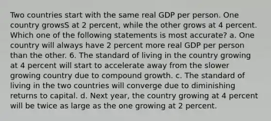 Two countries start with the same real GDP per person. One country growsS at 2 percent, while the other grows at 4 percent. Which one of the following statements is most accurate? a. One country will always have 2 percent more real GDP per person than the other. 6. The standard of living in the country growing at 4 percent will start to accelerate away from the slower growing country due to compound growth. c. The standard of living in the two countries will converge due to diminishing returns to capital. d. Next year, the country growing at 4 percent will be twice as large as the one growing at 2 percent.