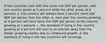 If two countries start with the same real GDP per person, and one country grows at 2 percent while the other grows at 4 percent, a. one country will always have 2 percent more real GDP per person than the other. b. next year the country growing at 4 percent will have twice the GDP per person as the country growing at 2 percent. c. the standard of living in the country growing at 4 percent will start to accelerate away from the slower growing country due to compound growth. d. the standard of living in the two countries will converge.