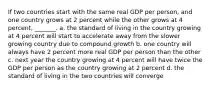 If two countries start with the same real GDP per person, and one country grows at 2 percent while the other grows at 4 percent, _______. a. the standard of living in the country growing at 4 percent will start to accelerate away from the slower growing country due to compound growth b. one country will always have 2 percent more real GDP per person than the other c. next year the country growing at 4 percent will have twice the GDP per person as the country growing at 2 percent d. the standard of living in the two countries will converge