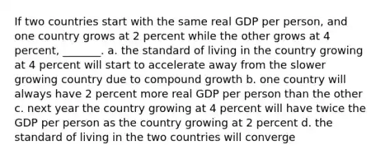 If two countries start with the same real GDP per person, and one country grows at 2 percent while the other grows at 4 percent, _______. a. the standard of living in the country growing at 4 percent will start to accelerate away from the slower growing country due to compound growth b. one country will always have 2 percent more real GDP per person than the other c. next year the country growing at 4 percent will have twice the GDP per person as the country growing at 2 percent d. the standard of living in the two countries will converge