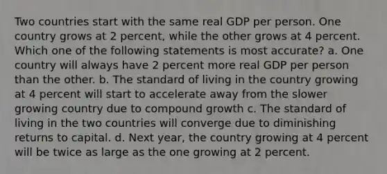 Two countries start with the same real GDP per person. One country grows at 2 percent, while the other grows at 4 percent. Which one of the following statements is most accurate? a. One country will always have 2 percent more real GDP per person than the other. b. The standard of living in the country growing at 4 percent will start to accelerate away from the slower growing country due to compound growth c. The standard of living in the two countries will converge due to diminishing returns to capital. d. Next year, the country growing at 4 percent will be twice as large as the one growing at 2 percent.